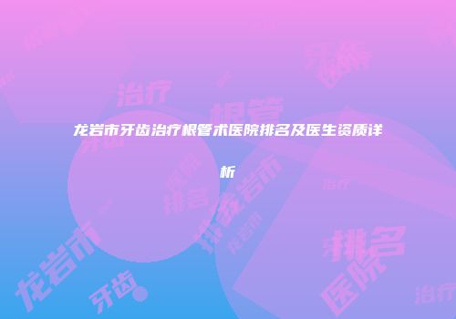 龙岩市牙齿治疗根管术医院排名及医生资质详析