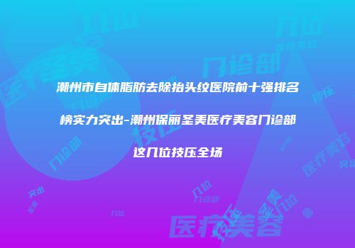 潮州市自体脂肪去除抬头纹医院前十强排名榜实力突出-潮州保丽圣美医疗美容门诊部这几位技压全场