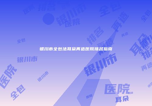 银川市全包法耳朵再造医院排名指南