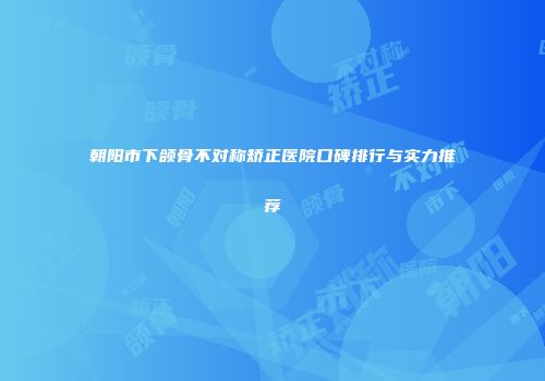 朝阳市下颌骨不对称矫正医院口碑排行与实力推荐