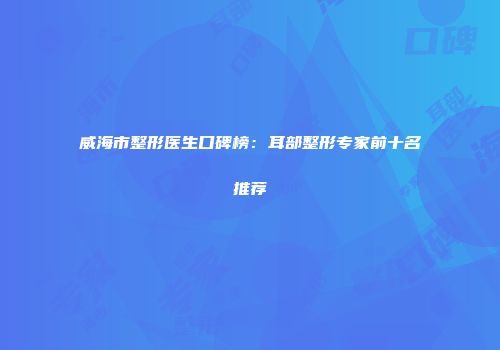 威海市整形医生口碑榜：耳部整形专家前十名推荐