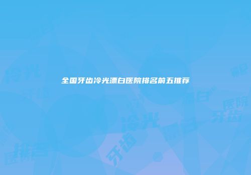 全国牙齿冷光漂白医院排名前五推荐