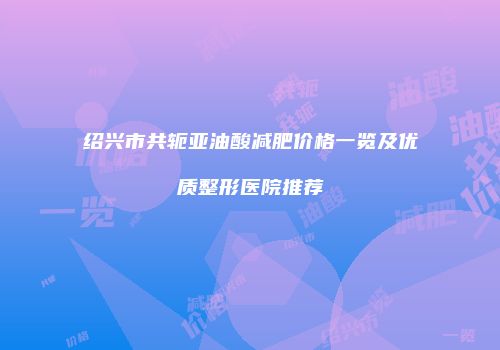 绍兴市共轭亚油酸减肥价格一览及优质整形医院推荐