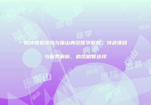 腾冲健君医院与保山典范医学整形：特色项目与服务解析，助您明智选择