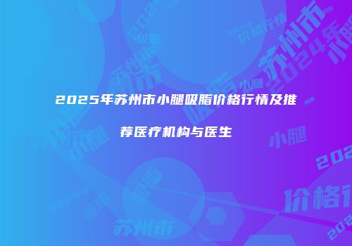 2025年苏州市小腿吸脂价格行情及推荐医疗机构与医生