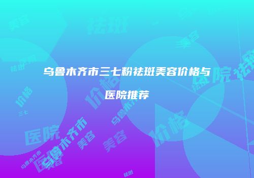 乌鲁木齐市三七粉祛斑美容价格与医院推荐