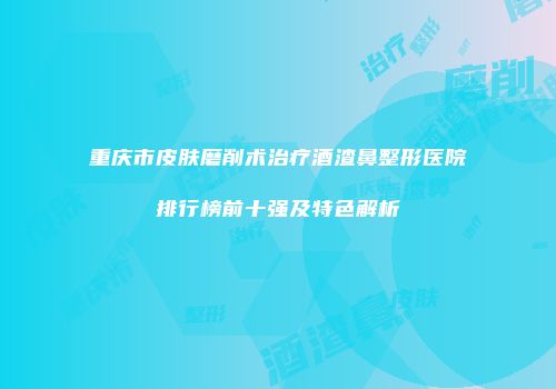 重庆市皮肤磨削术治疗酒渣鼻整形医院排行榜前十强及特色解析