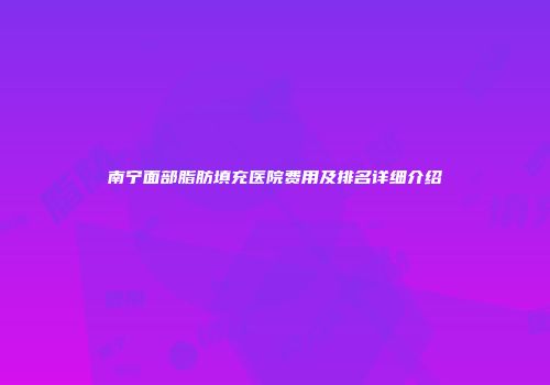 南宁面部脂肪填充医院费用及排名详细介绍