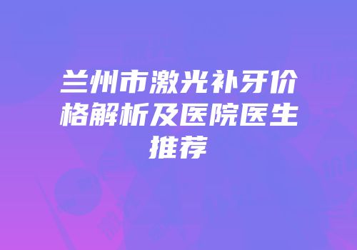 兰州市激光补牙价格解析及医院医生推荐