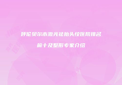 呼伦贝尔市激光祛抬头纹医院排名前十及整形专家介绍