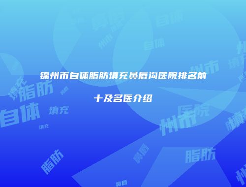 锦州市自体脂肪填充鼻唇沟医院排名前十及名医介绍