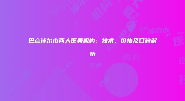 巴彦淖尔市两大医美机构：技术、价格及口碑解析