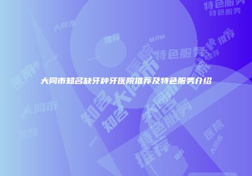 大同市知名缺牙种牙医院推荐及特色服务介绍