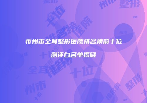 忻州市全耳整形医院排名榜前十位测评白名单揭晓