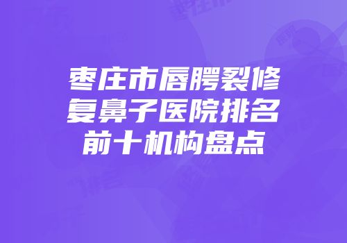 枣庄市唇腭裂修复鼻子医院排名前十机构盘点