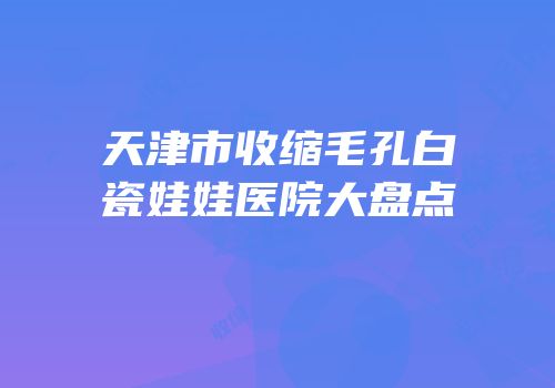 天津市收缩毛孔白瓷娃娃医院大盘点