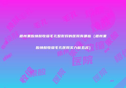 梧州果酸焕肤收缩毛孔整形好的医院有哪些（梧州果酸焕肤收缩毛孔医院实力前五名）