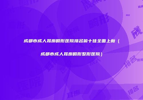 成都市成人耳廓畸形医院排名前十佳全面上新（成都市成人耳廓畸形整形医院）
