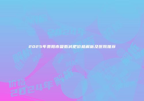 2025年贵阳市吸脂减肥价格解析及医院推荐