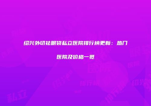 绍兴外切祛眼袋私立医院排行榜更新：热门医院及价格一览