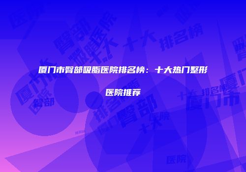 厦门市臀部吸脂医院排名榜：十大热门整形医院推荐
