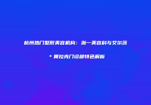 杭州热门整形美容机构：浙一美容科与艾尔莎＊奥拉克门诊部特色解析
