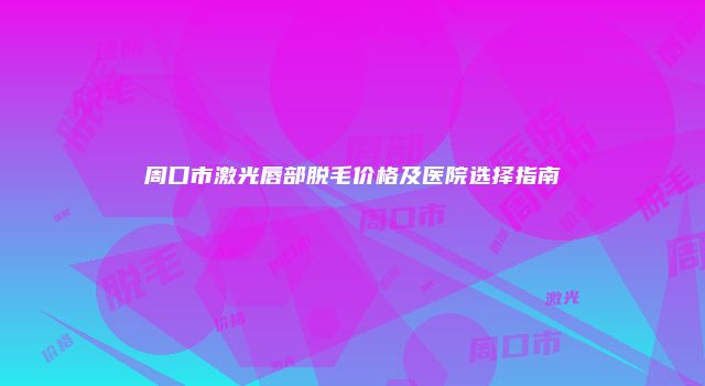 周口市激光唇部脱毛价格及医院选择指南