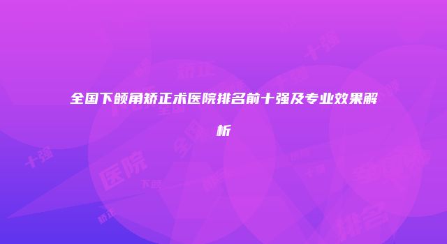 全国下颌角矫正术医院排名前十强及专业效果解析