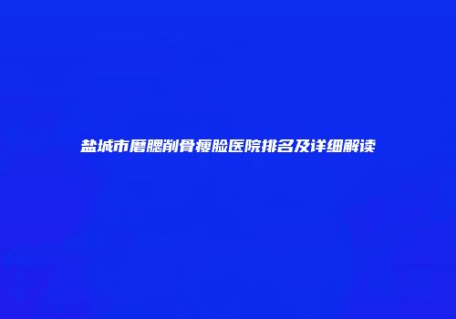 盐城市磨腮削骨瘦脸医院排名及详细解读