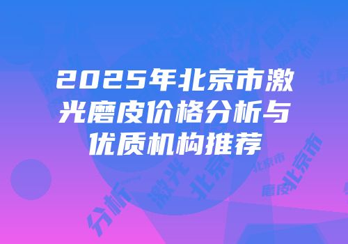 2025年北京市激光磨皮价格分析与优质机构推荐