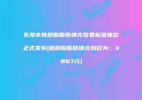 东莞市玻尿酸脂肪填充收费标准爆款正式发布(玻尿酸脂肪填充均价为：3867元)