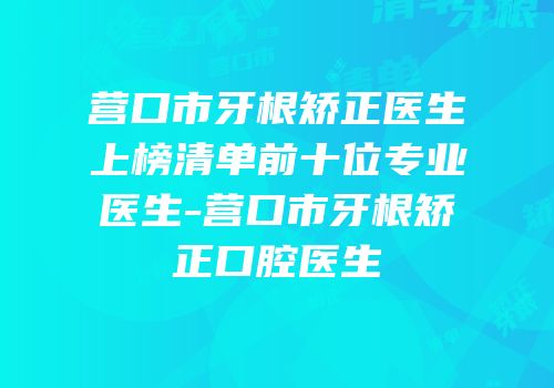 营口市牙根矫正医生上榜清单前十位专业医生-营口市牙根矫正口腔医生