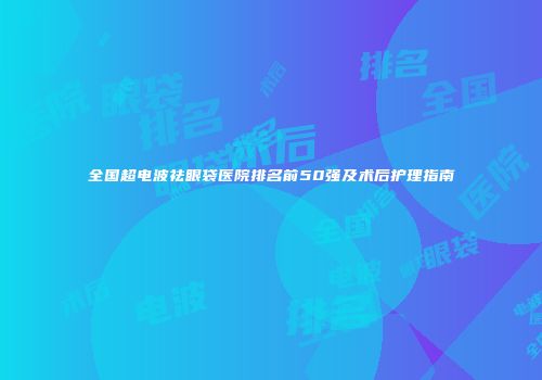 全国超电波祛眼袋医院排名前50强及术后护理指南