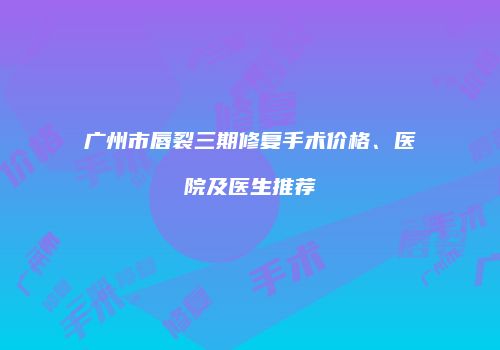 广州市唇裂三期修复手术价格、医院及医生推荐