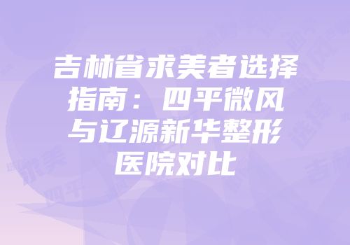 吉林省求美者选择指南：四平微风与辽源新华整形医院对比