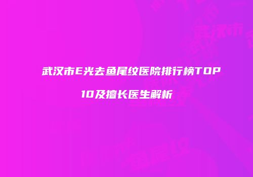 武汉市E光去鱼尾纹医院排行榜TOP10及擅长医生解析