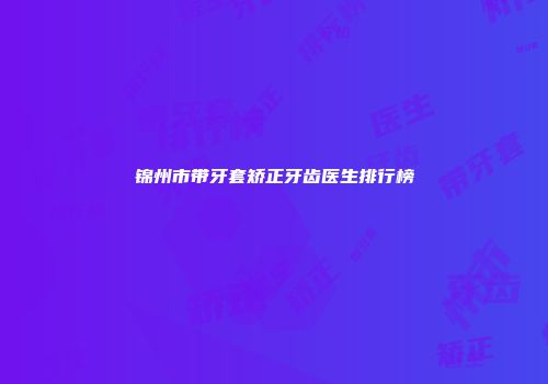 锦州市带牙套矫正牙齿医生排行榜