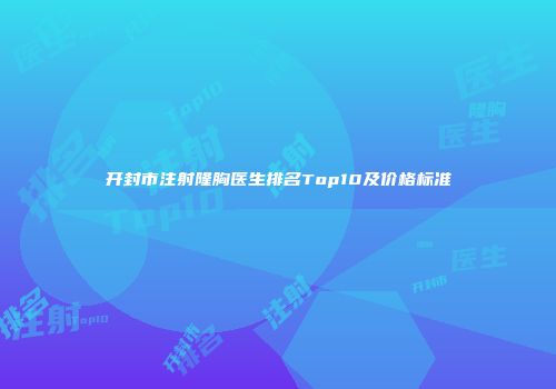 开封市注射隆胸医生排名Top10及价格标准