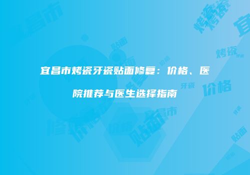 宜昌市烤瓷牙瓷贴面修复：价格、医院推荐与医生选择指南