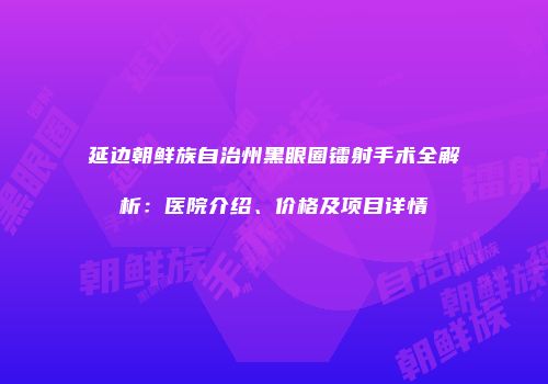 延边朝鲜族自治州黑眼圈镭射手术全解析：医院介绍、价格及项目详情