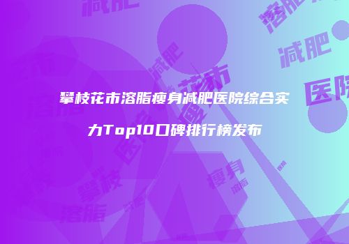 攀枝花市溶脂瘦身减肥医院综合实力Top10口碑排行榜发布