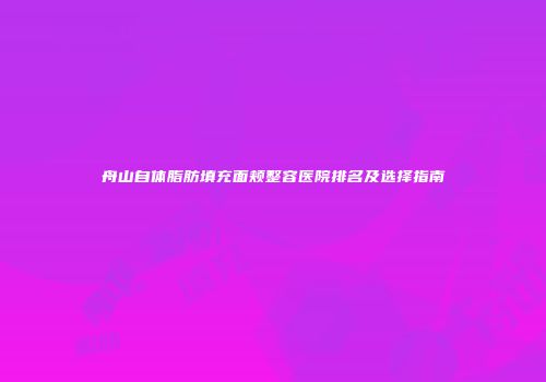 舟山自体脂肪填充面颊整容医院排名及选择指南