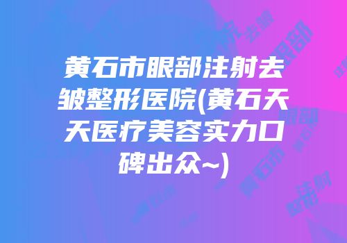 黄石市眼部注射去皱整形医院(黄石天天医疗美容实力口碑出众~)