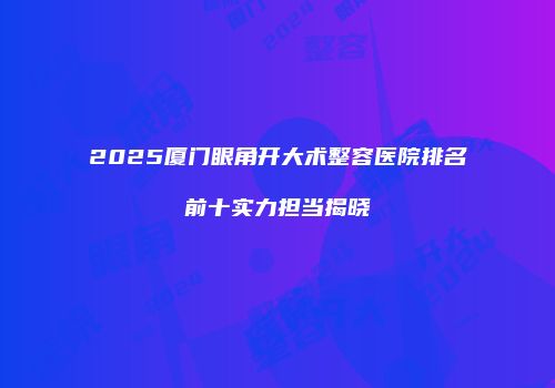 2025厦门眼角开大术整容医院排名前十实力担当揭晓