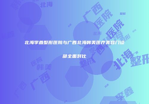 北海李鑫整形医院与广西北海韩美医疗美容门诊部全面对比