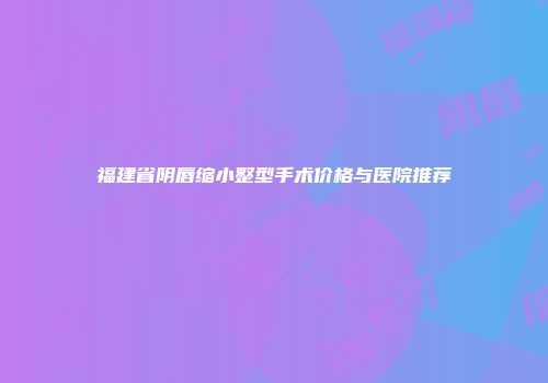 福建省阴唇缩小整型手术价格与医院推荐