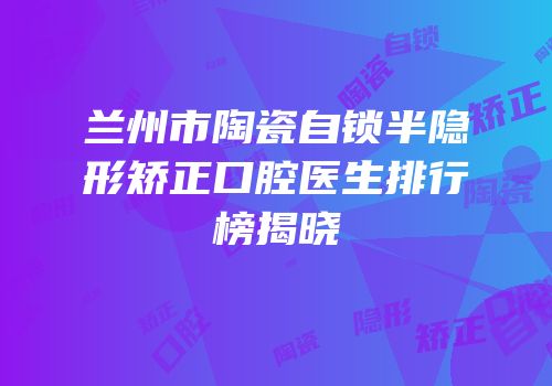 兰州市陶瓷自锁半隐形矫正口腔医生排行榜揭晓
