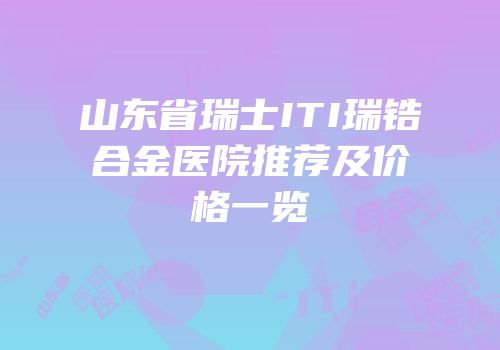 山东省瑞士ITI瑞锆合金医院推荐及价格一览