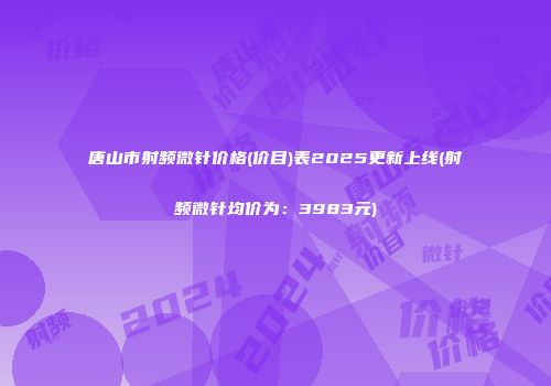 唐山市射频微针价格(价目)表2025更新上线(射频微针均价为：3983元)