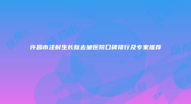 许昌市注射生长肽去皱医院口碑排行及专家推荐